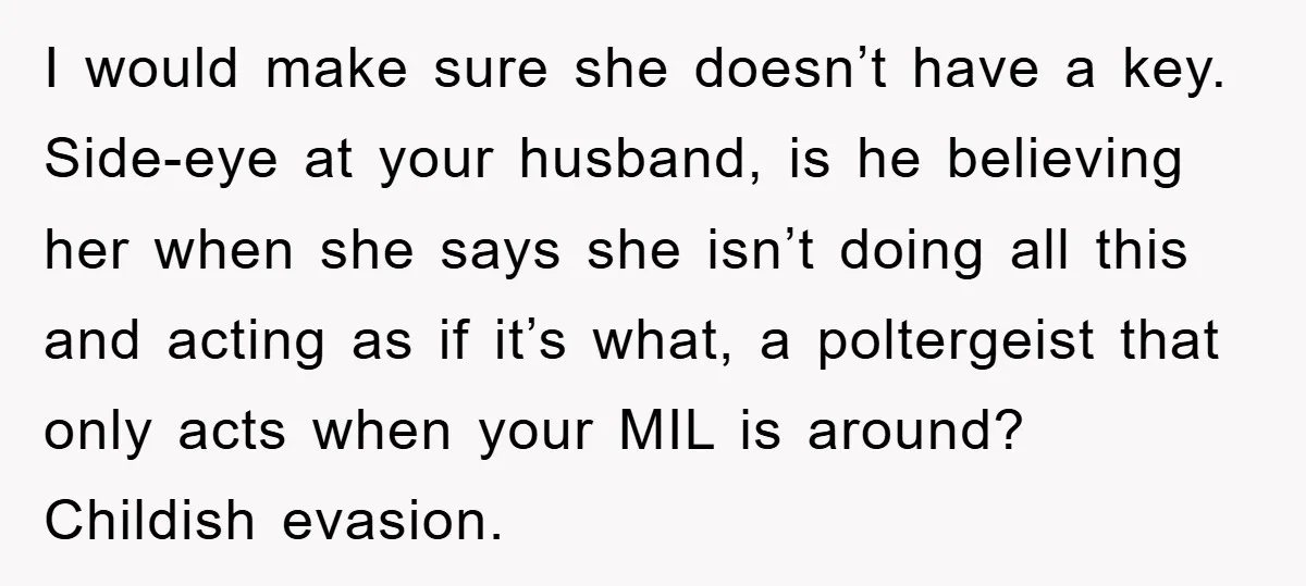 I would make sure she doesn’t have a key. Side-eye at your husband, is he believing her when she says she isn’t doing all this and acting as if it’s...
