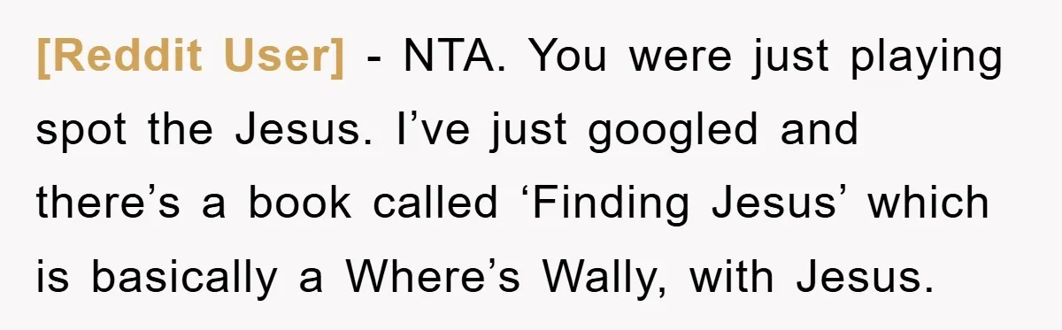[Reddit User] − NTA. You were just playing spot the Jesus. I’ve just googled and there’s a book called ‘Finding Jesus’ which is basically a Where’s Wally, with Jesus.