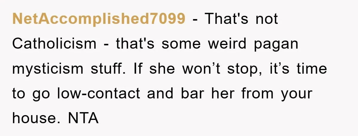 NetAccomplished7099 − That's not Catholicism - that's some weird pagan mysticism stuff. If she won’t stop, it’s time to go low-contact and bar her from your house. NTA