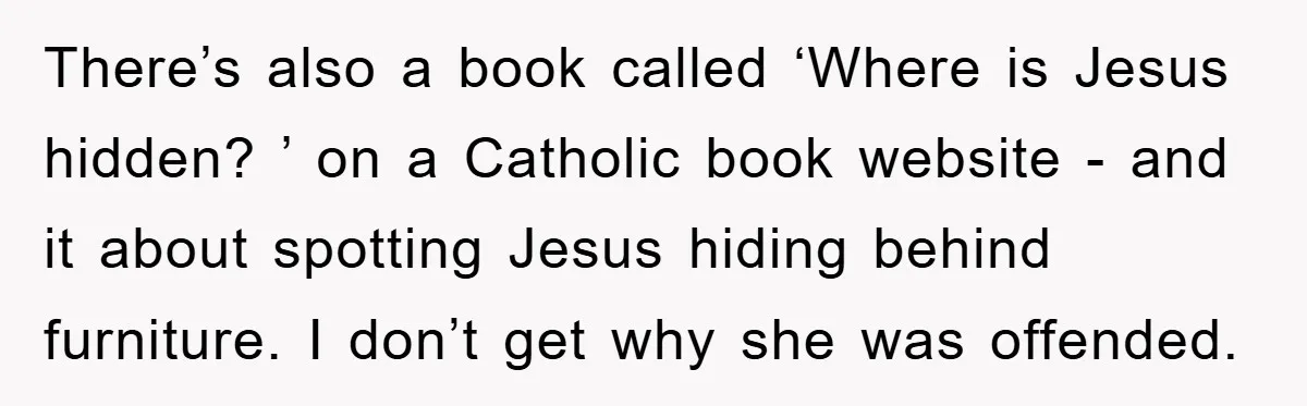 There’s also a book called ‘Where is Jesus hidden? ’ on a Catholic book website - and it about spotting Jesus hiding behind furniture. I don’t get why she was...