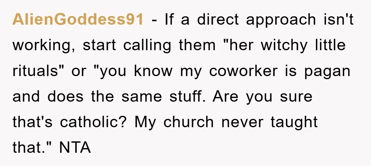 AlienGoddess91 − If a direct approach isn't working, start calling them "her witchy little rituals" or "you know my coworker is pagan and does the same stuff. Are you sure...