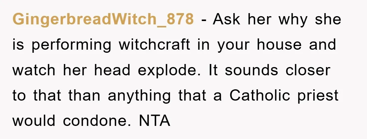 GingerbreadWitch_878 − Ask her why she is performing witchcraft in your house and watch her head explode. It sounds closer to that than anything that a Catholic priest would condone....