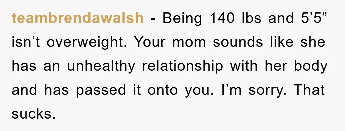 teambrendawalsh − Being 140 lbs and 5’5” isn’t overweight. Your mom sounds like she has an unhealthy relationship with her body and has passed it onto you. I’m sorry. That...