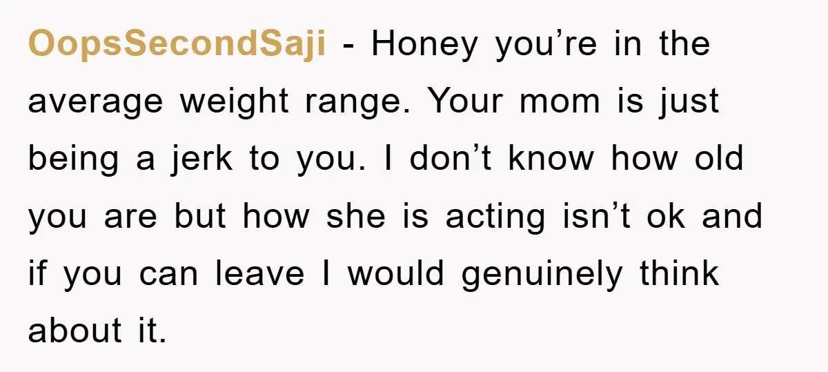 OopsSecondSaji − Honey you’re in the average weight range. Your mom is just being a jerk to you. I don’t know how old you are but how she is acting...