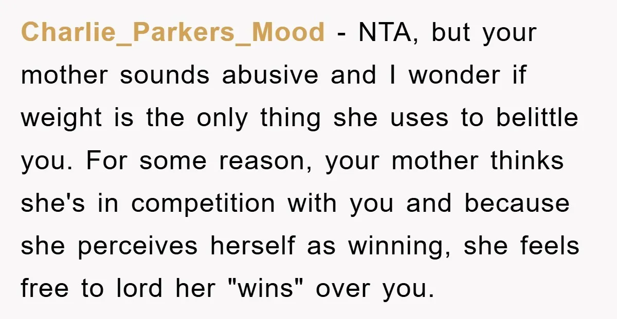 Charlie_Parkers_Mood − NTA, but your mother sounds abusive and I wonder if weight is the only thing she uses to belittle you. For some reason, your mother thinks she's in...