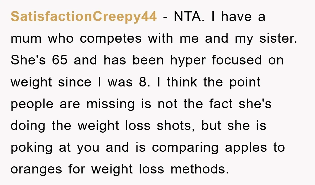 SatisfactionCreepy44 − NTA. I have a mum who competes with me and my sister. She's 65 and has been hyper focused on weight since I was 8. I think the...