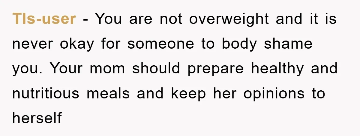 Tls-user − You are not overweight and it is never okay for someone to body shame you. Your mom should prepare healthy and nutritious meals and keep her opinions to...