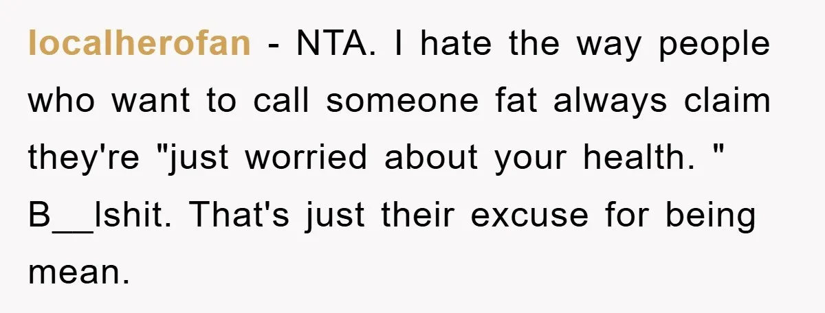 localherofan − NTA. I hate the way people who want to call someone fat always claim they're "just worried about your health. " B__lshit. That's just their excuse for being...