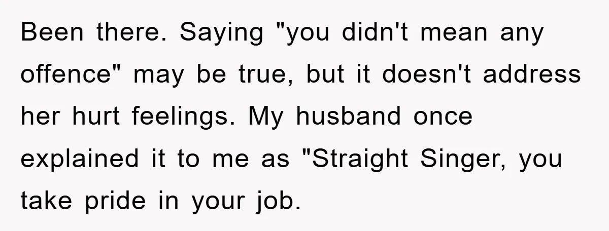 Been there. Saying "you didn't mean any offence" may be true, but it doesn't address her hurt feelings. My husband once explained it to me as "Straight Singer, you take...