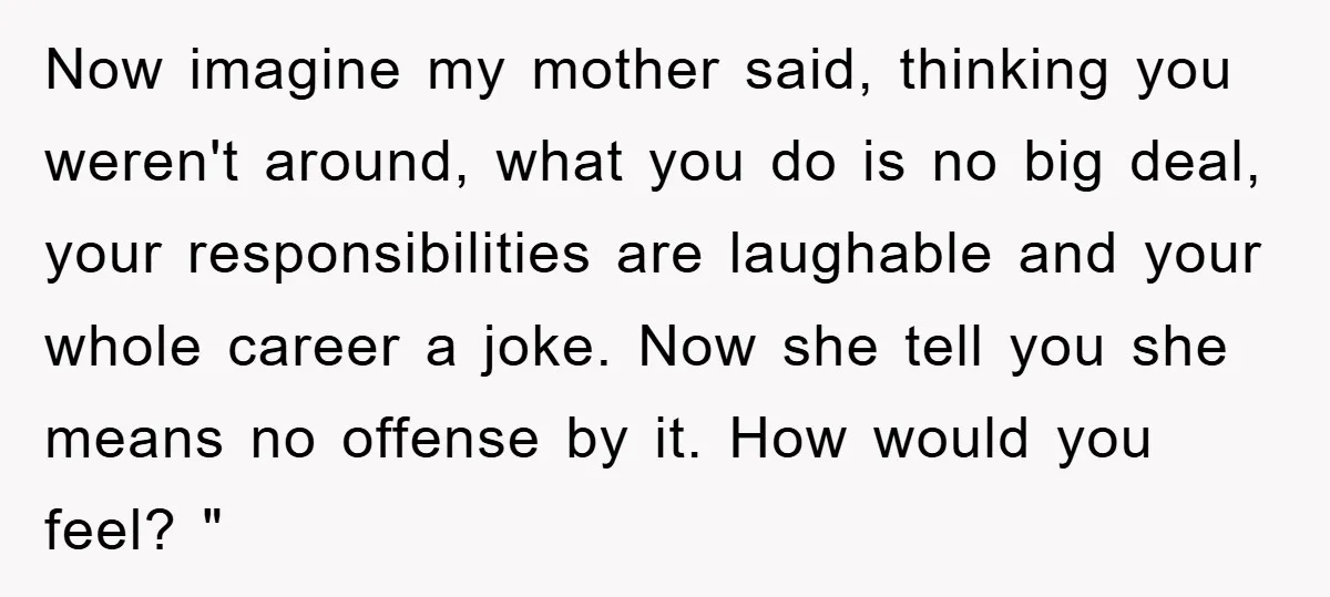 Now imagine my mother said, thinking you weren't around, what you do is no big deal, your responsibilities are laughable and your whole career a joke. Now she tell you...
