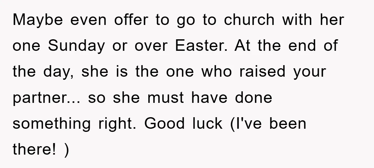 Maybe even offer to go to church with her one Sunday or over Easter. At the end of the day, she is the one who raised your partner... so she...