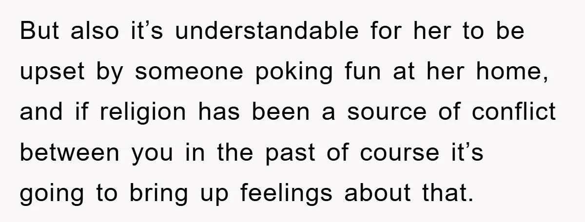 But also it’s understandable for her to be upset by someone poking fun at her home, and if religion has been a source of conflict between you in the past...