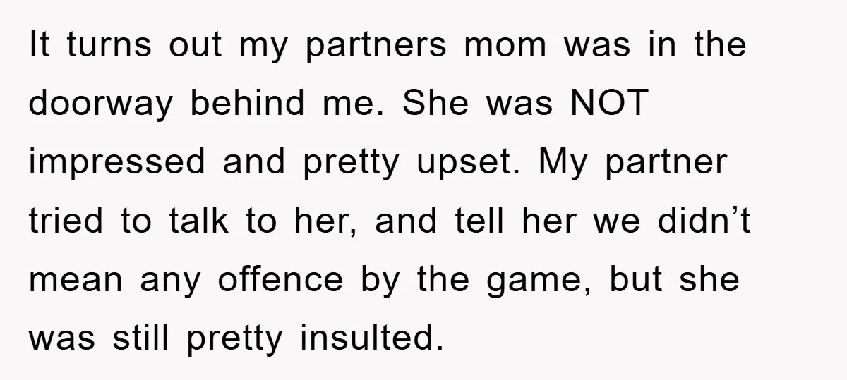 It turns out my partners mom was in the doorway behind me. She was NOT impressed and pretty upset. My partner tried to talk to her, and tell her we...