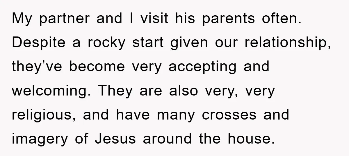 My partner and I visit his parents often. Despite a rocky start given our relationship, they’ve become very accepting and welcoming. They are also very, very religious, and have many...