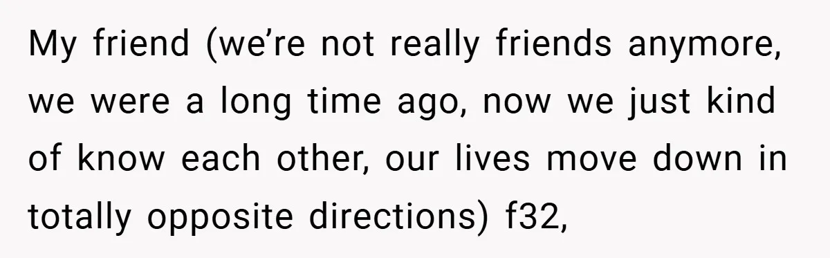 My friend (we’re not really friends anymore, we were a long time ago, now we just kind of know each other, our lives move down in totally opposite directions) f32,