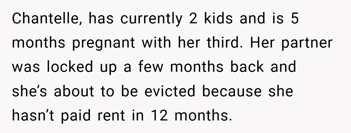 Chantelle, has currently 2 kids and is 5 months pregnant with her third. Her partner was locked up a few months back and she’s about to be evicted because she...