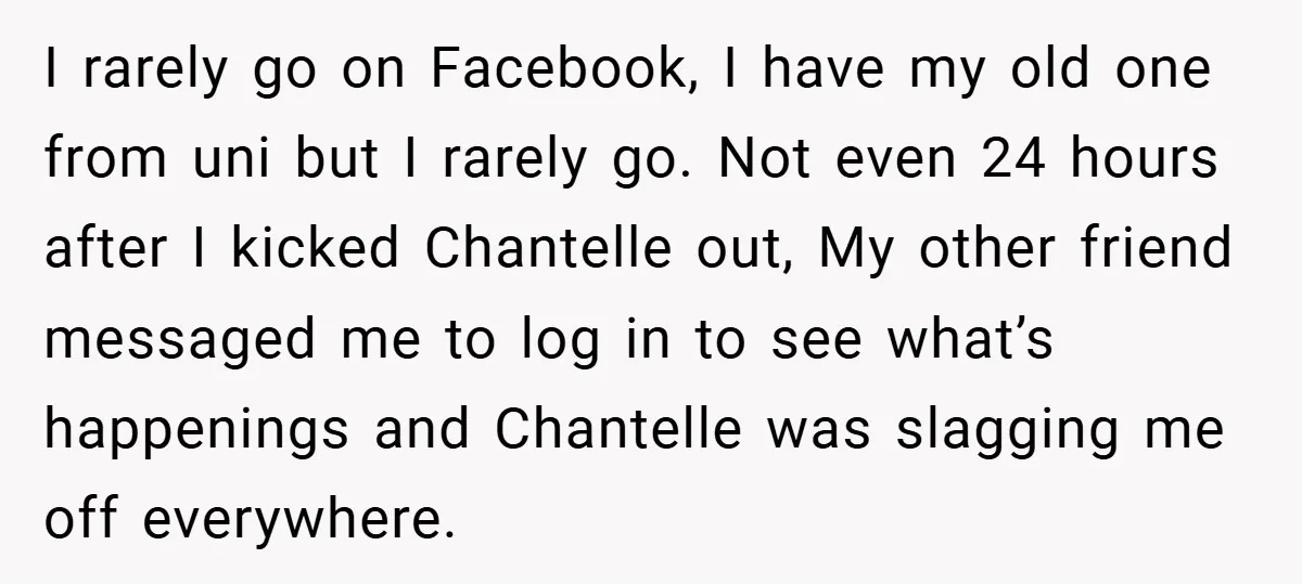 I rarely go on Facebook, I have my old one from uni but I rarely go. Not even 24 hours after I kicked Chantelle out, My other friend messaged me...