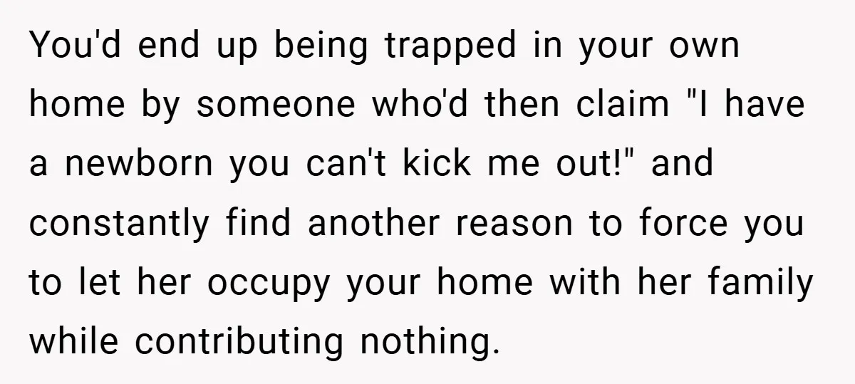 You'd end up being trapped in your own home by someone who'd then claim "I have a newborn you can't kick me out!" and constantly find another reason to force...