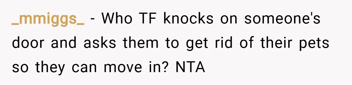 _mmiggs_ − Who TF knocks on someone's door and asks them to get rid of their pets so they can move in? NTA