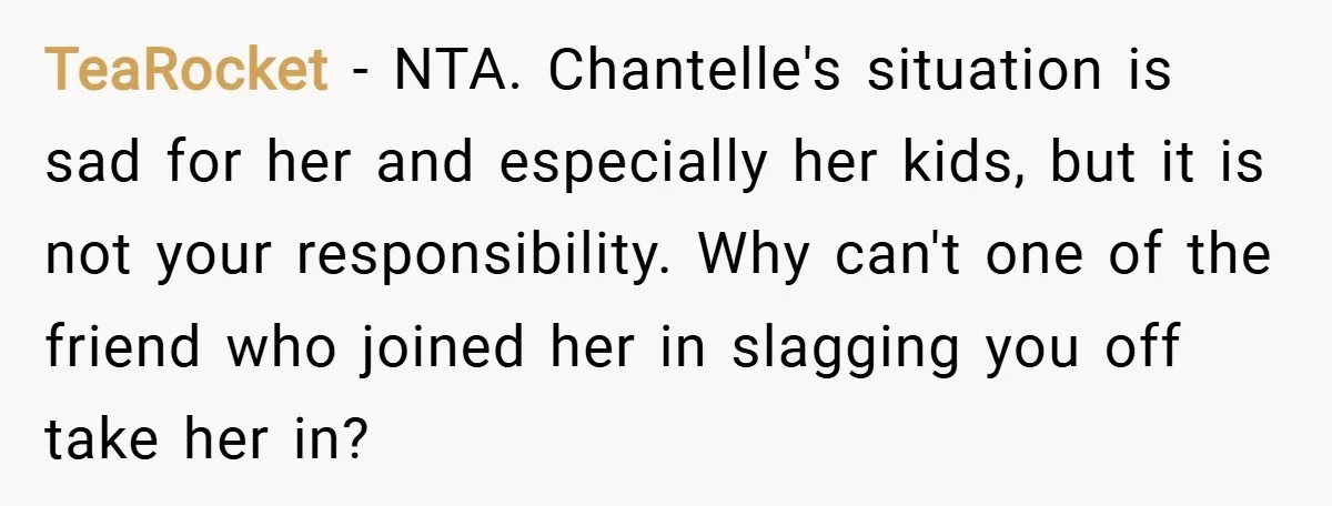 TeaRocket − NTA. Chantelle's situation is sad for her and especially her kids, but it is not your responsibility. Why can't one of the friend who joined her in slagging...