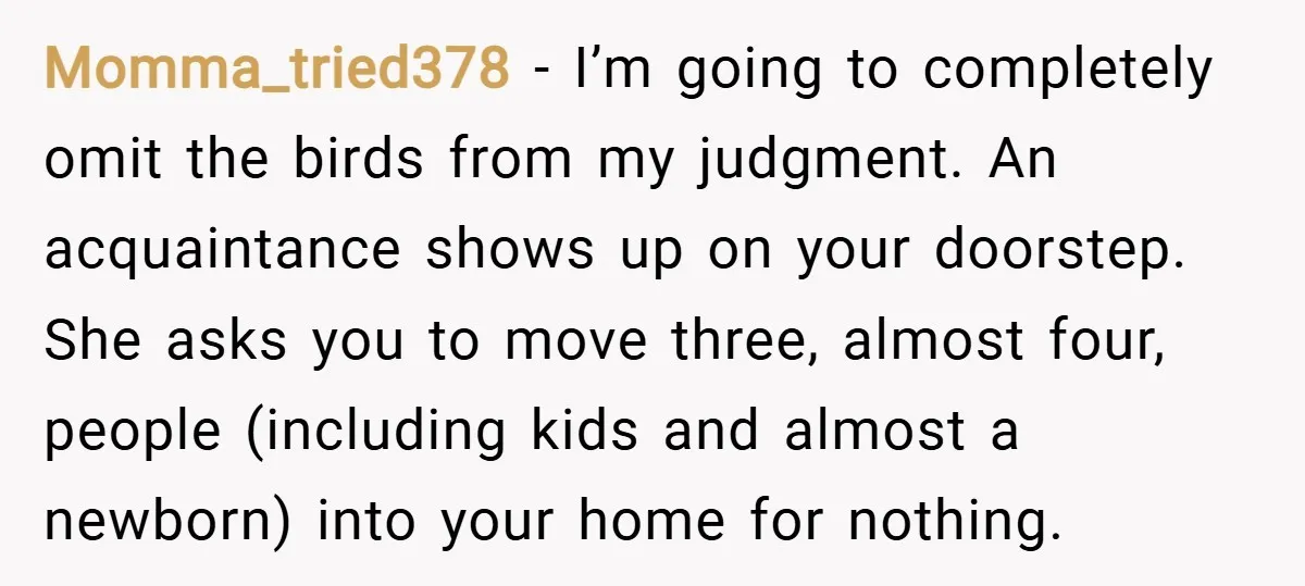 Momma_tried378 − I’m going to completely omit the birds from my judgment. An acquaintance shows up on your doorstep. She asks you to move three, almost four, people (including kids...