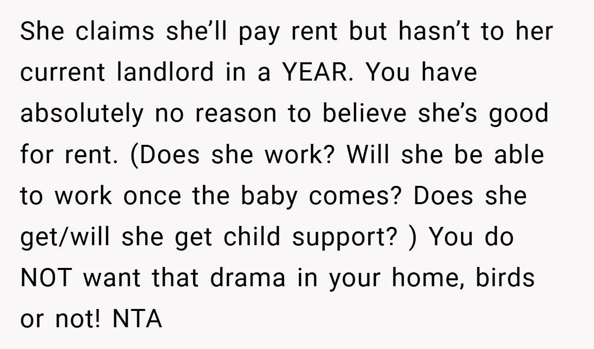 She claims she’ll pay rent but hasn’t to her current landlord in a YEAR. You have absolutely no reason to believe she’s good for rent. (Does she work? Will she...