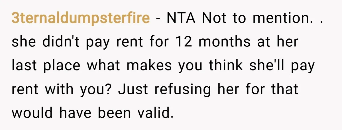 3ternaldumpsterfire − NTA Not to mention. . she didn't pay rent for 12 months at her last place what makes you think she'll pay rent with you? Just refusing her...