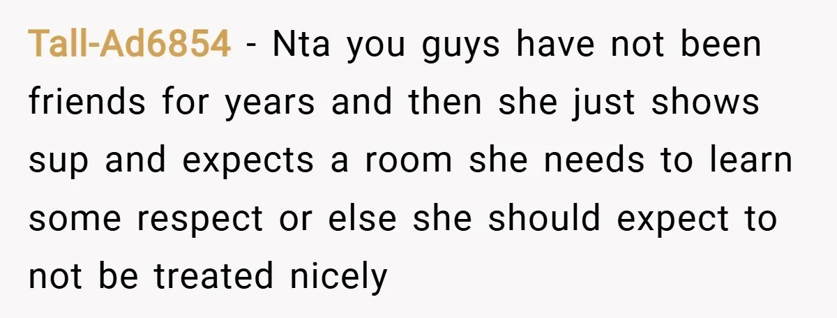 Tall-Ad6854 − Nta you guys have not been friends for years and then she just shows sup and expects a room she needs to learn some respect or else she...