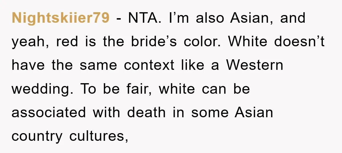 Nightskiier79 − NTA. I’m also Asian, and yeah, red is the bride’s color. White doesn’t have the same context like a Western wedding. To be fair, white can be associated...