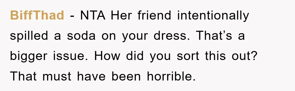 BiffThad − NTA Her friend intentionally spilled a soda on your dress. That’s a bigger issue. How did you sort this out? That must have been horrible.