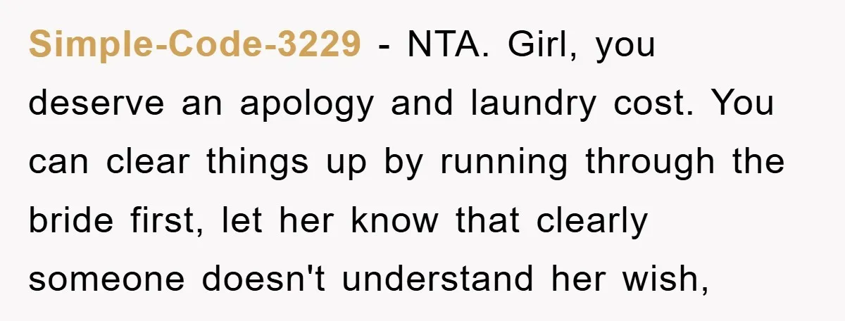 Simple-Code-3229 − NTA. Girl, you deserve an apology and laundry cost. You can clear things up by running through the bride first, let her know that clearly someone doesn't understand...