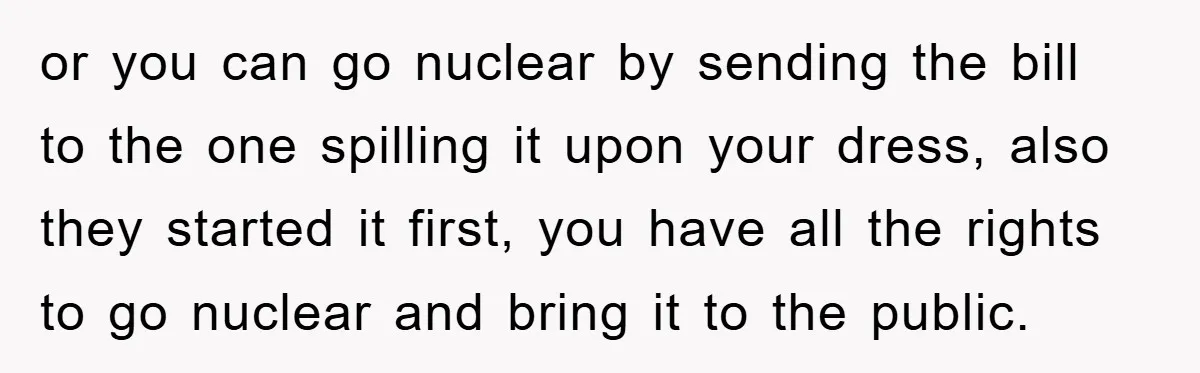 or you can go nuclear by sending the bill to the one spilling it upon your dress, also they started it first, you have all the rights to go nuclear...