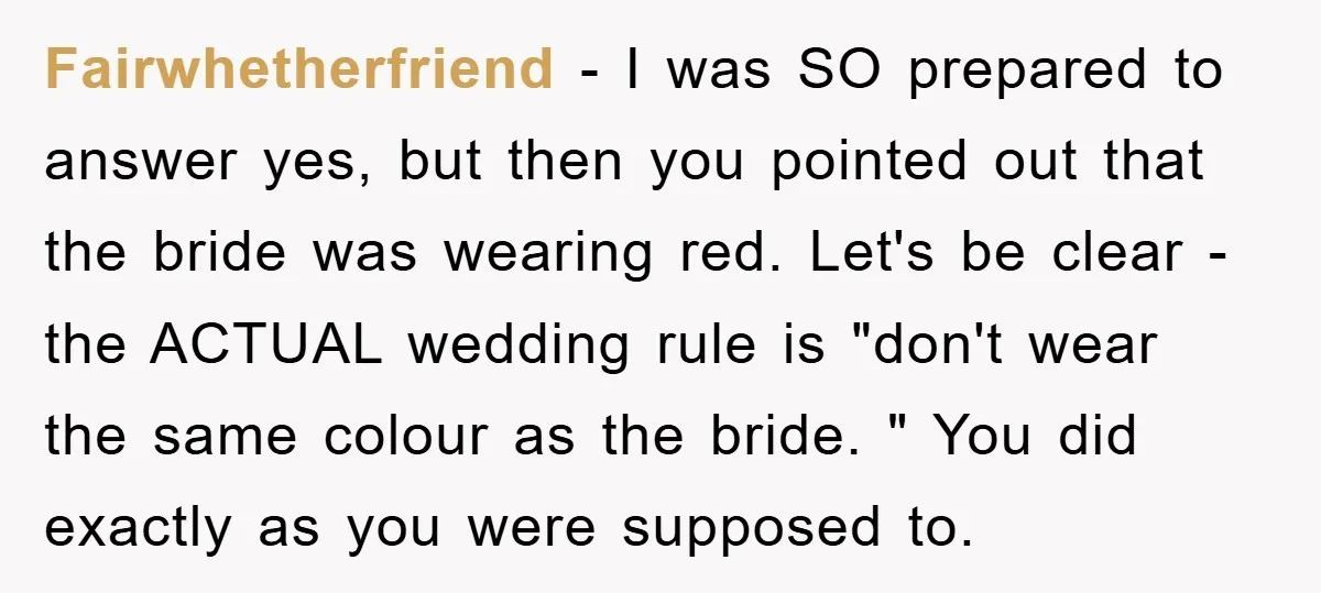 Fairwhetherfriend − I was SO prepared to answer yes, but then you pointed out that the bride was wearing red. Let's be clear - the ACTUAL wedding rule is "don't...