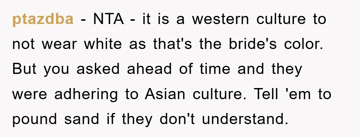 ptazdba − NTA - it is a western culture to not wear white as that's the bride's color. But you asked ahead of time and they were adhering to Asian...