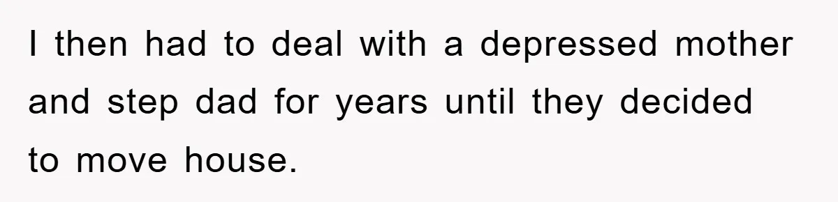 I then had to deal with a depressed mother and step dad for years until they decided to move house.