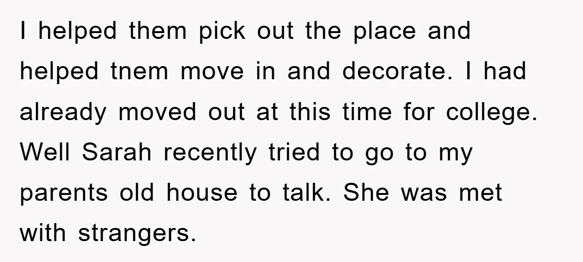 I helped them pick out the place and helped tnem move in and decorate. I had already moved out at this time for college. Well Sarah recently tried to go...