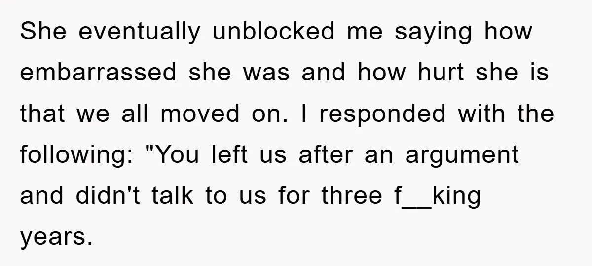 She eventually unblocked me saying how embarrassed she was and how hurt she is that we all moved on. I responded with the following: "You left us after an argument...