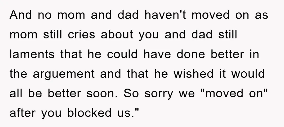 And no mom and dad haven't moved on as mom still cries about you and dad still laments that he could have done better in the arguement and that he...