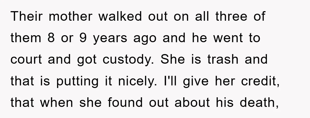 Their mother walked out on all three of them 8 or 9 years ago and he went to court and got custody. She is trash and that is putting it...