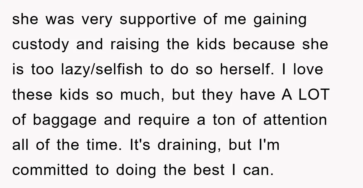 she was very supportive of me gaining custody and raising the kids because she is too lazy/selfish to do so herself. I love these kids so much, but they have...