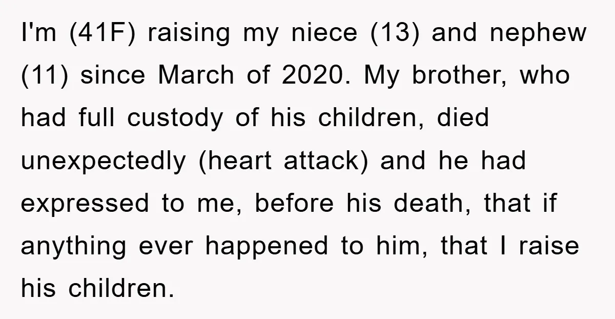 I'm (41F) raising my niece (13) and nephew (11) since March of 2020. My brother, who had full custody of his children, died unexpectedly (heart attack) and he had expressed...