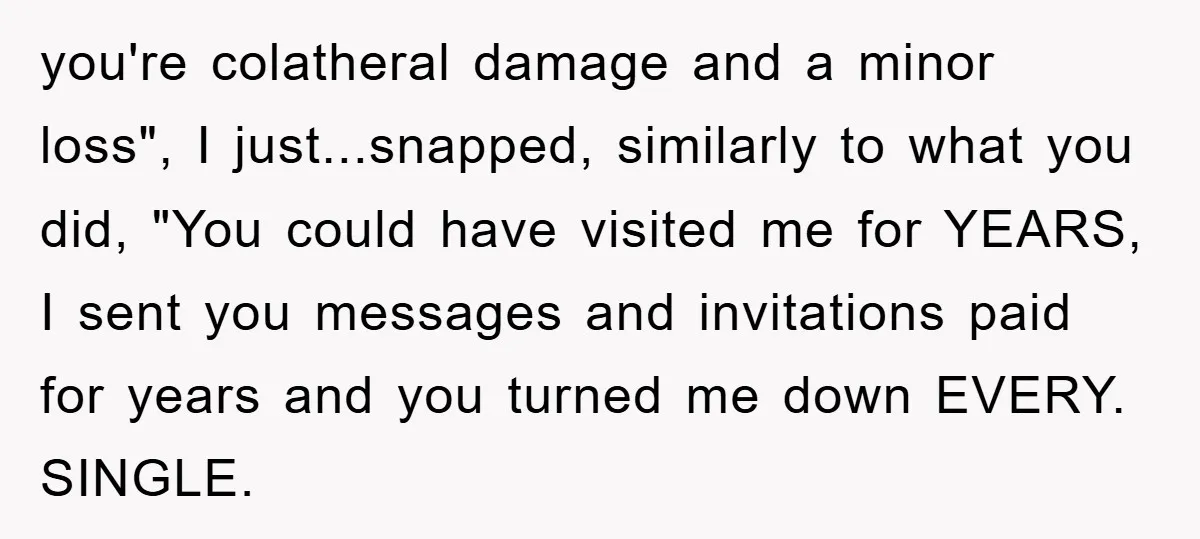 you're colatheral damage and a minor loss", I just...snapped, similarly to what you did, "You could have visited me for YEARS, I sent you messages and invitations paid for years...