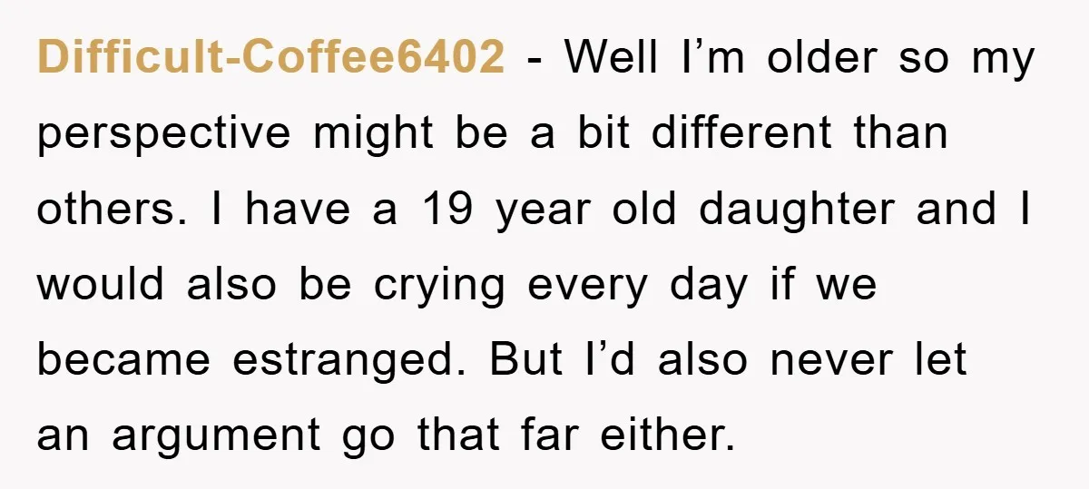 Difficult-Coffee6402 − Well I’m older so my perspective might be a bit different than others. I have a 19 year old daughter and I would also be crying every day...