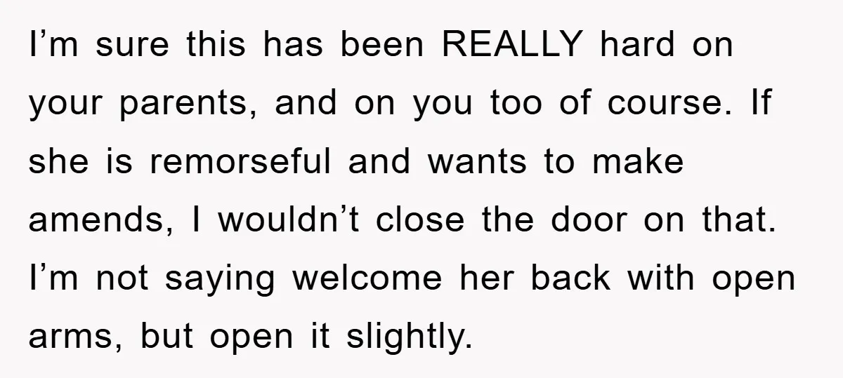 I’m sure this has been REALLY hard on your parents, and on you too of course. If she is remorseful and wants to make amends, I wouldn’t close the door...