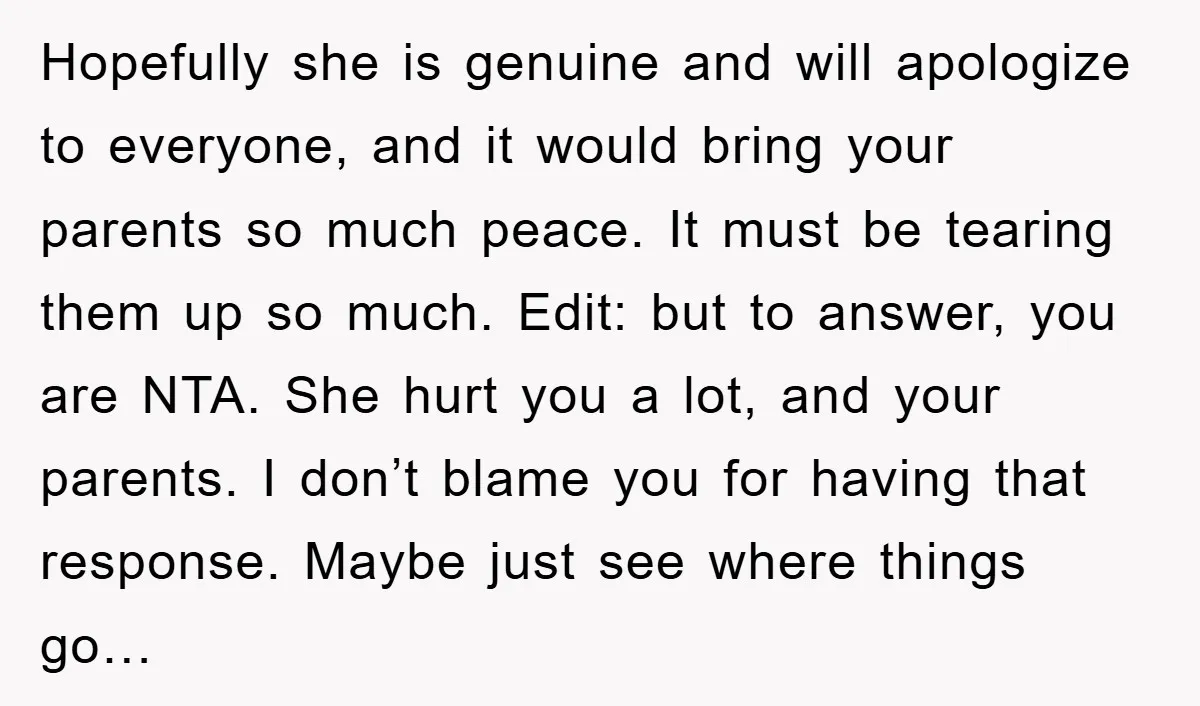 Hopefully she is genuine and will apologize to everyone, and it would bring your parents so much peace. It must be tearing them up so much. Edit: but to answer,...
