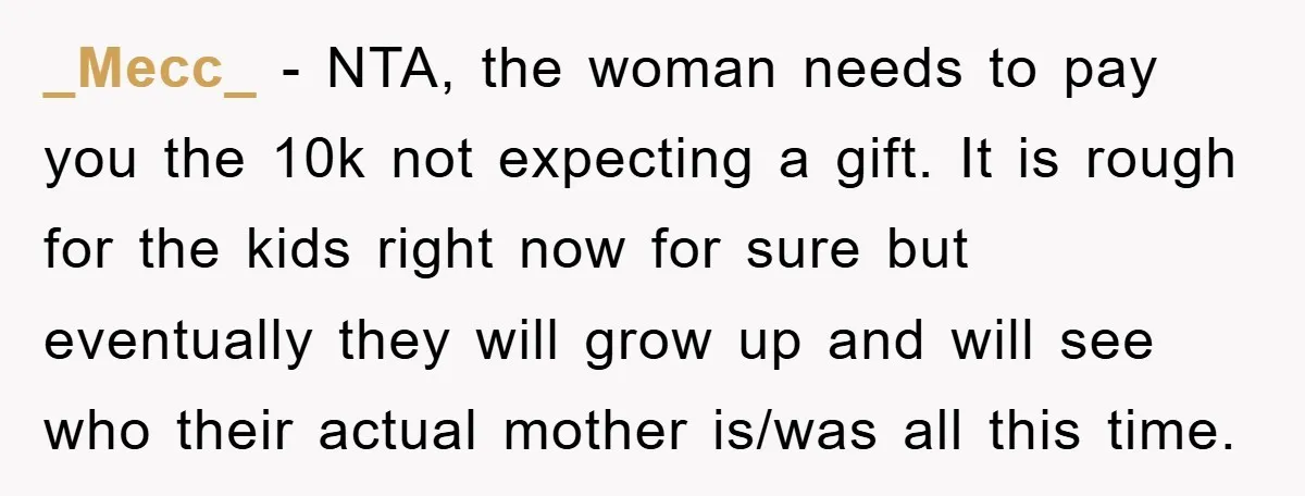 _Mecc_ − NTA, the woman needs to pay you the 10k not expecting a gift. It is rough for the kids right now for sure but eventually they will grow...