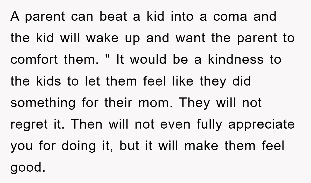 A parent can beat a kid into a coma and the kid will wake up and want the parent to comfort them. " It would be a kindness to the...