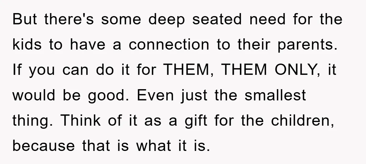But there's some deep seated need for the kids to have a connection to their parents. If you can do it for THEM, THEM ONLY, it would be good. Even...