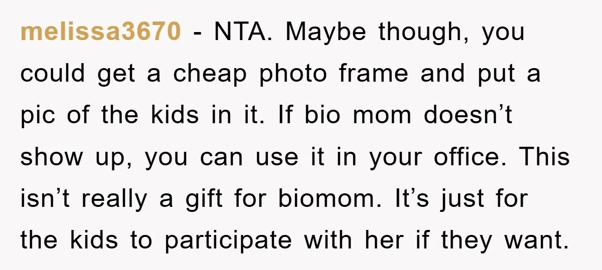 melissa3670 − NTA. Maybe though, you could get a cheap photo frame and put a pic of the kids in it. If bio mom doesn’t show up, you can use...