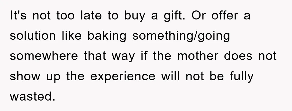 It's not too late to buy a gift. Or offer a solution like baking something/going somewhere that way if the mother does not show up the experience will not be...